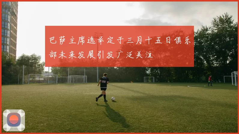 巴萨主席选举定于三月十五日俱乐部未来发展引发广泛关注