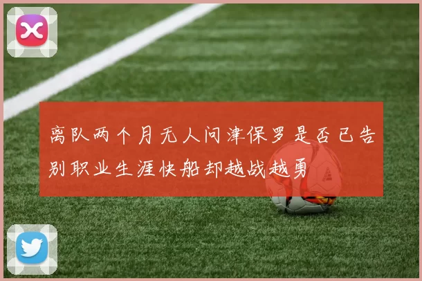 离队两个月无人问津保罗是否已告别职业生涯快船却越战越勇