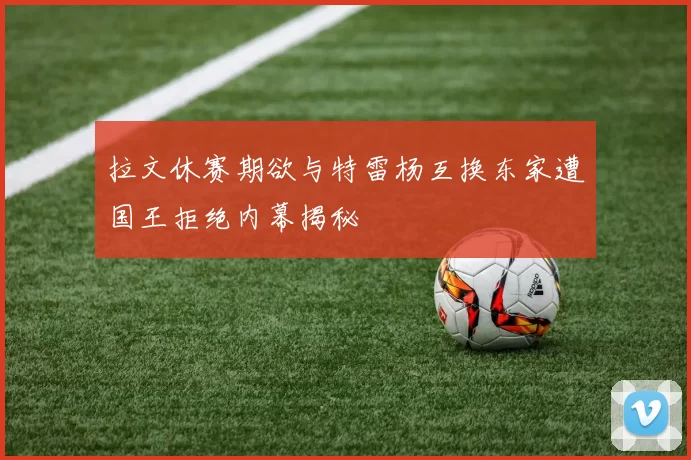 拉文休赛期欲与特雷杨互换东家遭国王拒绝内幕揭秘