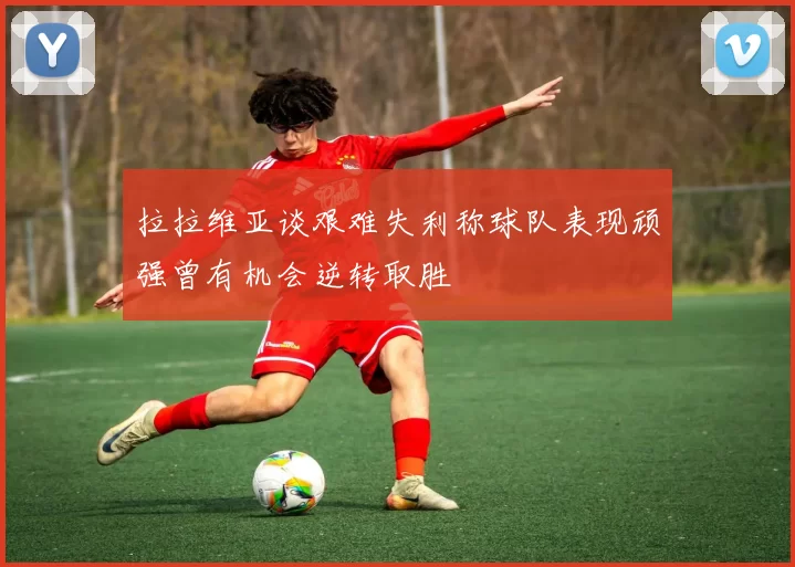 拉拉维亚谈艰难失利称球队表现顽强曾有机会逆转取胜