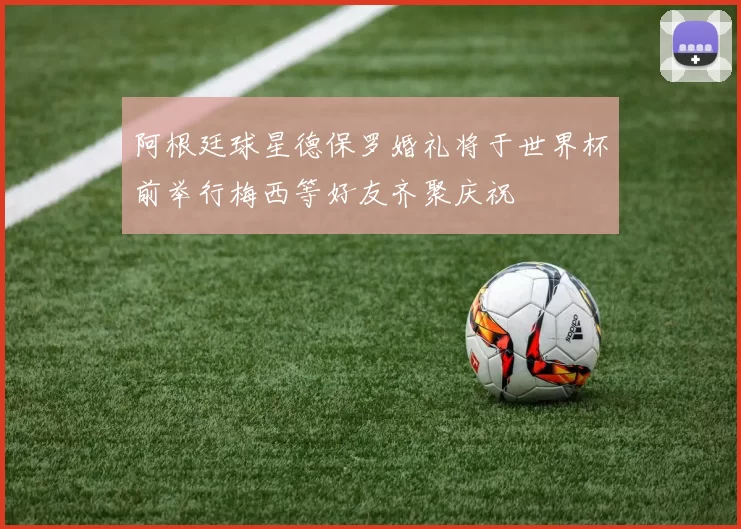 阿根廷球星德保罗婚礼将于世界杯前举行梅西等好友齐聚庆祝