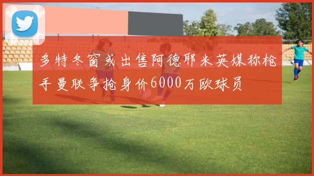 多特冬窗或出售阿德耶米英媒称枪手曼联争抢身价6000万欧球员