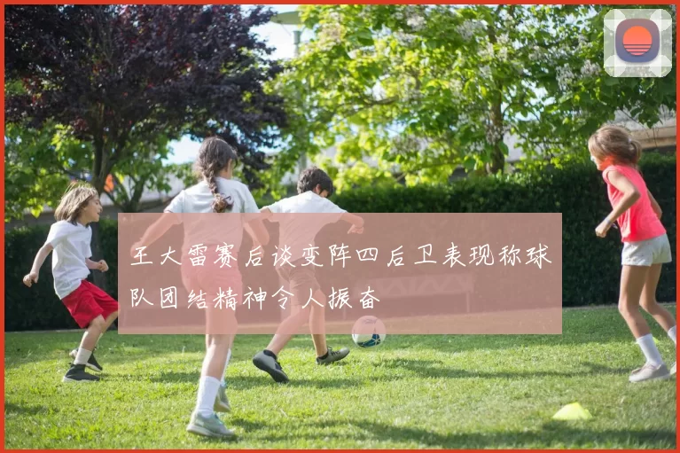 王大雷赛后谈变阵四后卫表现称球队团结精神令人振奋